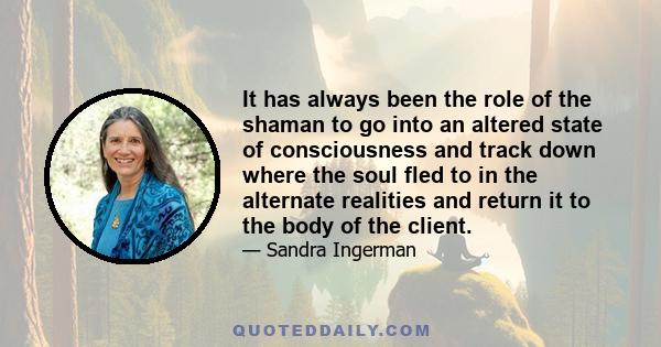 It has always been the role of the shaman to go into an altered state of consciousness and track down where the soul fled to in the alternate realities and return it to the body of the client.