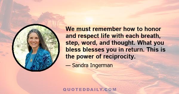 We must remember how to honor and respect life with each breath, step, word, and thought. What you bless blesses you in return. This is the power of reciprocity.