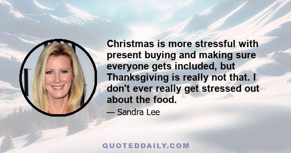 Christmas is more stressful with present buying and making sure everyone gets included, but Thanksgiving is really not that. I don't ever really get stressed out about the food.