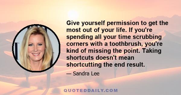 Give yourself permission to get the most out of your life. If you're spending all your time scrubbing corners with a toothbrush, you're kind of missing the point. Taking shortcuts doesn't mean shortcutting the end