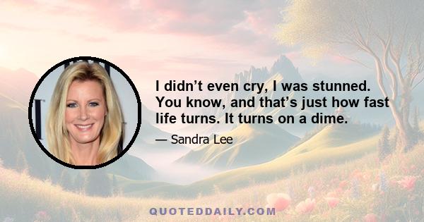 I didn’t even cry, I was stunned. You know, and that’s just how fast life turns. It turns on a dime.