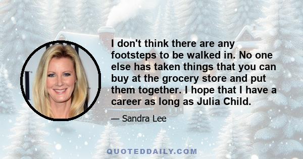 I don't think there are any footsteps to be walked in. No one else has taken things that you can buy at the grocery store and put them together. I hope that I have a career as long as Julia Child.