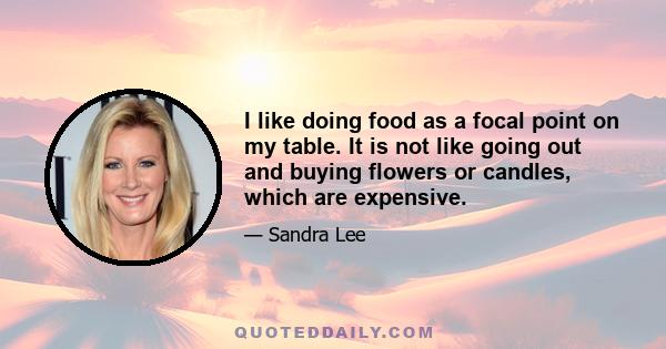 I like doing food as a focal point on my table. It is not like going out and buying flowers or candles, which are expensive.