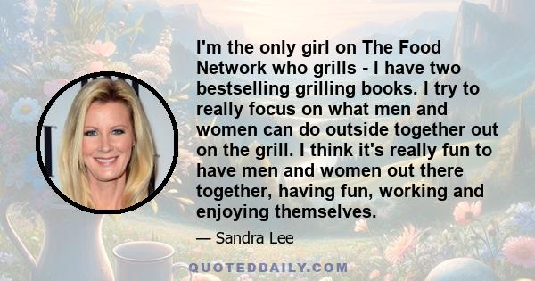 I'm the only girl on The Food Network who grills - I have two bestselling grilling books. I try to really focus on what men and women can do outside together out on the grill. I think it's really fun to have men and