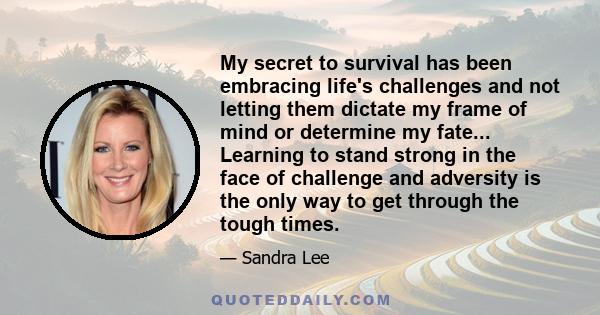 My secret to survival has been embracing life's challenges and not letting them dictate my frame of mind or determine my fate... Learning to stand strong in the face of challenge and adversity is the only way to get