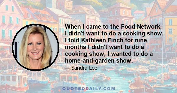 When I came to the Food Network, I didn't want to do a cooking show. I told Kathleen Finch for nine months I didn't want to do a cooking show, I wanted to do a home-and-garden show.