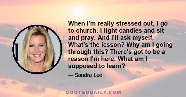 When I'm really stressed out, I go to church. I light candles and sit and pray. And I'll ask myself, What's the lesson? Why am I going through this? There's got to be a reason I'm here. What am I supposed to learn?