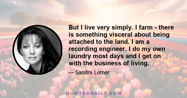 But I live very simply. I farm - there is something visceral about being attached to the land. I am a recording engineer. I do my own laundry most days and I get on with the business of living.