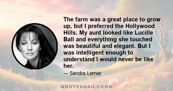 The farm was a great place to grow up, but I preferred the Hollywood Hills. My aunt looked like Lucille Ball and everything she touched was beautiful and elegant. But I was intelligent enough to understand I would never 