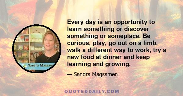 Every day is an opportunity to learn something or discover something or someplace. Be curious, play, go out on a limb, walk a different way to work, try a new food at dinner and keep learning and growing.