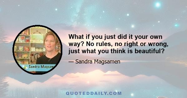 What if you just did it your own way? No rules, no right or wrong, just what you think is beautiful?