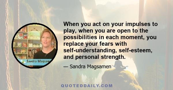 When you act on your impulses to play, when you are open to the possibilities in each moment, you replace your fears with self-understanding, self-esteem, and personal strength.