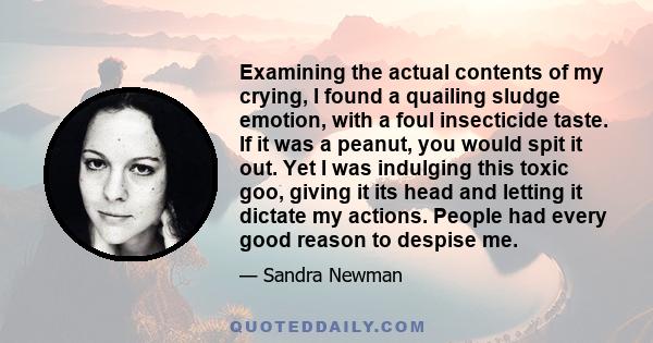 Examining the actual contents of my crying, I found a quailing sludge emotion, with a foul insecticide taste. If it was a peanut, you would spit it out. Yet I was indulging this toxic goo, giving it its head and letting 