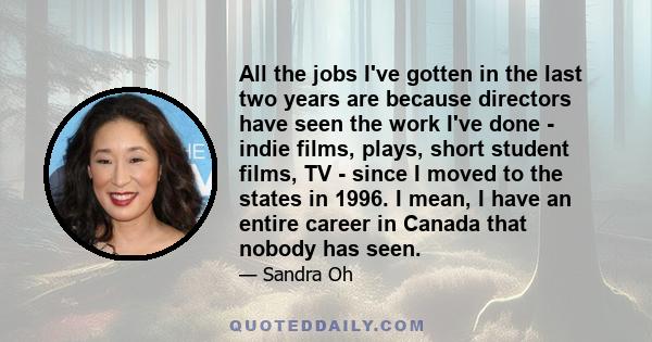 All the jobs I've gotten in the last two years are because directors have seen the work I've done - indie films, plays, short student films, TV - since I moved to the states in 1996. I mean, I have an entire career in