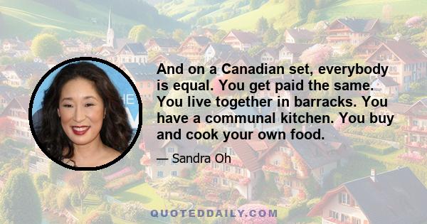 And on a Canadian set, everybody is equal. You get paid the same. You live together in barracks. You have a communal kitchen. You buy and cook your own food.