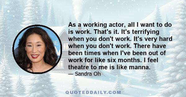 As a working actor, all I want to do is work. That's it. It's terrifying when you don't work. It's very hard when you don't work. There have been times when I've been out of work for like six months. I feel theatre to