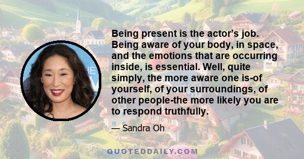 Being present is the actor’s job. Being aware of your body, in space, and the emotions that are occurring inside, is essential. Well, quite simply, the more aware one is-of yourself, of your surroundings, of other