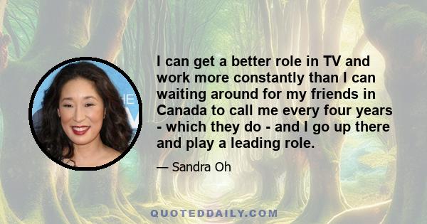 I can get a better role in TV and work more constantly than I can waiting around for my friends in Canada to call me every four years - which they do - and I go up there and play a leading role.