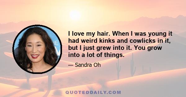 I love my hair. When I was young it had weird kinks and cowlicks in it, but I just grew into it. You grow into a lot of things.