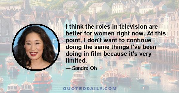 I think the roles in television are better for women right now. At this point, I don't want to continue doing the same things I've been doing in film because it's very limited.