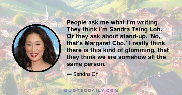 People ask me what I'm writing. They think I'm Sandra Tsing Loh. Or they ask about stand-up. 'No, that's Margaret Cho.' I really think there is this kind of glomming, that they think we are somehow all the same person.