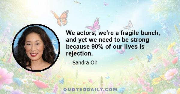 We actors, we're a fragile bunch, and yet we need to be strong because 90% of our lives is rejection.