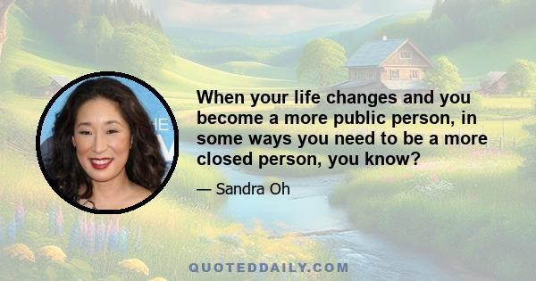 When your life changes and you become a more public person, in some ways you need to be a more closed person, you know?