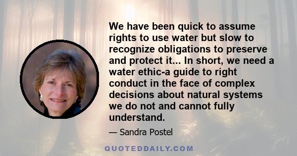 We have been quick to assume rights to use water but slow to recognize obligations to preserve and protect it... In short, we need a water ethic-a guide to right conduct in the face of complex decisions about natural