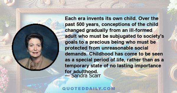 Each era invents its own child. Over the past 500 years, conceptions of the child changed gradually from an ill-formed adult who must be subjugated to society's goals to a precious being who must be protected from