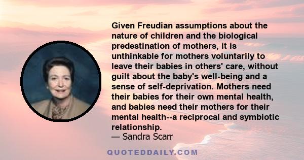 Given Freudian assumptions about the nature of children and the biological predestination of mothers, it is unthinkable for mothers voluntarily to leave their babies in others' care, without guilt about the baby's