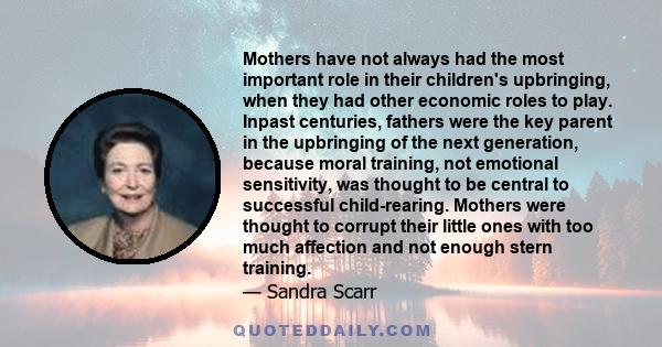 Mothers have not always had the most important role in their children's upbringing, when they had other economic roles to play. Inpast centuries, fathers were the key parent in the upbringing of the next generation,