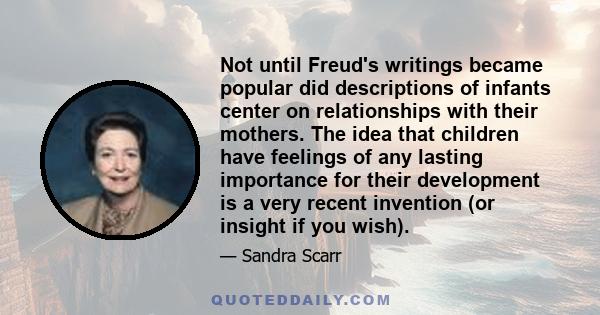 Not until Freud's writings became popular did descriptions of infants center on relationships with their mothers. The idea that children have feelings of any lasting importance for their development is a very recent