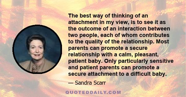 The best way of thinking of an attachment in my view, is to see it as the outcome of an interaction between two people, each of whom contributes to the quality of the relationship. Most parents can promote a secure