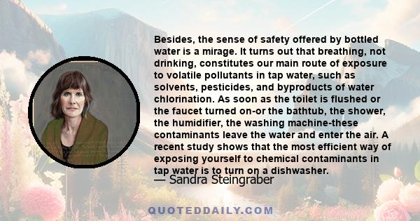 Besides, the sense of safety offered by bottled water is a mirage. It turns out that breathing, not drinking, constitutes our main route of exposure to volatile pollutants in tap water, such as solvents, pesticides, and 