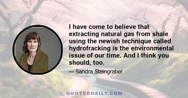 I have come to believe that extracting natural gas from shale using the newish technique called hydrofracking is the environmental issue of our time. And I think you should, too.