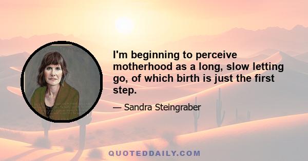 I'm beginning to perceive motherhood as a long, slow letting go, of which birth is just the first step.