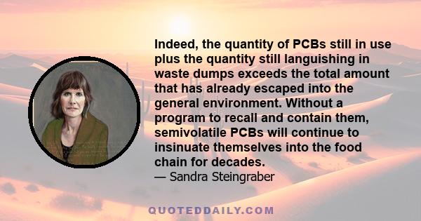 Indeed, the quantity of PCBs still in use plus the quantity still languishing in waste dumps exceeds the total amount that has already escaped into the general environment. Without a program to recall and contain them,