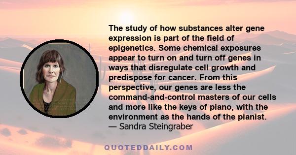 The study of how substances alter gene expression is part of the field of epigenetics. Some chemical exposures appear to turn on and turn off genes in ways that disregulate cell growth and predispose for cancer. From