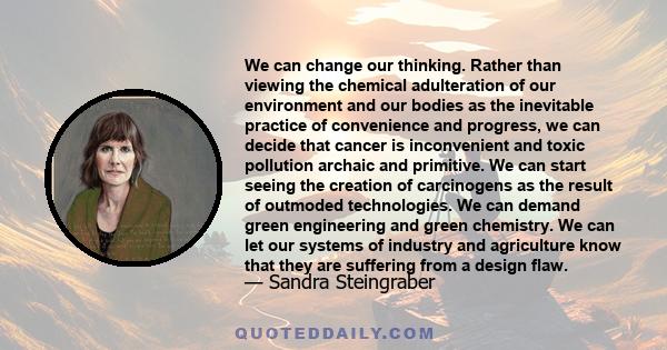 We can change our thinking. Rather than viewing the chemical adulteration of our environment and our bodies as the inevitable practice of convenience and progress, we can decide that cancer is inconvenient and toxic