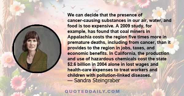 We can decide that the presence of cancer-causing substances in our air, water, and food is too expensive. A 2009 study, for example, has found that coal miners in Appalachia costs the region five times more in