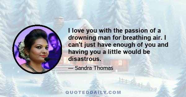 I love you with the passion of a drowning man for breathing air. I can't just have enough of you and having you a little would be disastrous.