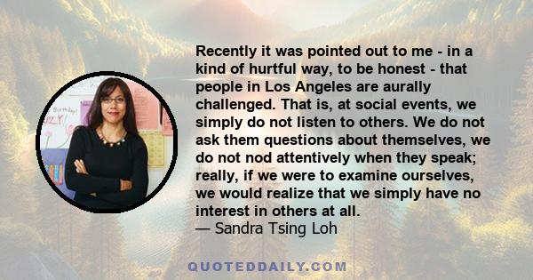 Recently it was pointed out to me - in a kind of hurtful way, to be honest - that people in Los Angeles are aurally challenged. That is, at social events, we simply do not listen to others. We do not ask them questions