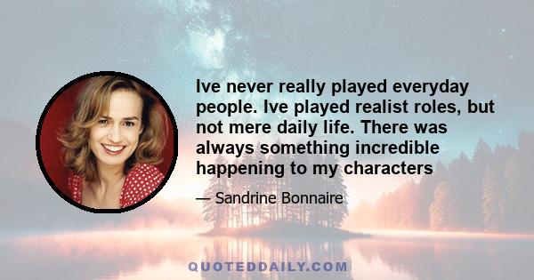 Ive never really played everyday people. Ive played realist roles, but not mere daily life. There was always something incredible happening to my characters