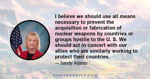 I believe we should use all means necessary to prevent the acquisition or fabrication of nuclear weapons by countries or groups hostile to the U. S. We should act in concert with our allies who are similarly working to