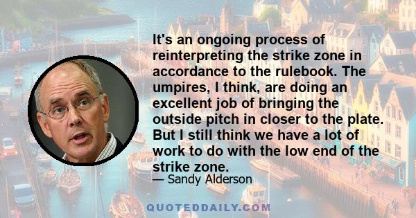 It's an ongoing process of reinterpreting the strike zone in accordance to the rulebook. The umpires, I think, are doing an excellent job of bringing the outside pitch in closer to the plate. But I still think we have a 