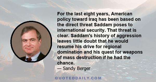 For the last eight years, American policy toward Iraq has been based on the direct threat Saddam poses to international security. That threat is clear. Saddam's history of aggression leaves little doubt that he would