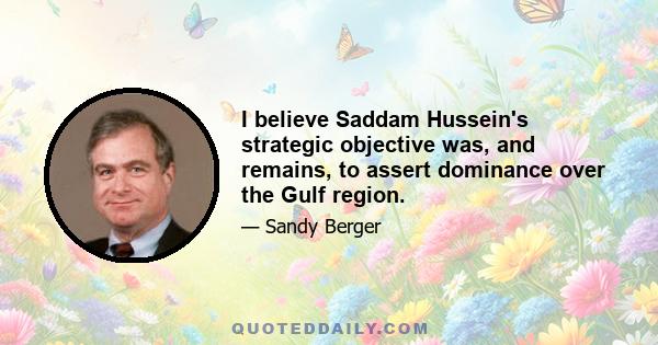 I believe Saddam Hussein's strategic objective was, and remains, to assert dominance over the Gulf region.