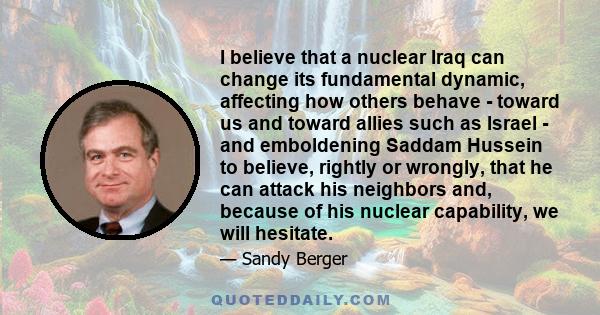 I believe that a nuclear Iraq can change its fundamental dynamic, affecting how others behave - toward us and toward allies such as Israel - and emboldening Saddam Hussein to believe, rightly or wrongly, that he can