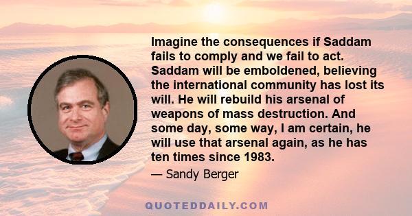 Imagine the consequences if Saddam fails to comply and we fail to act. Saddam will be emboldened, believing the international community has lost its will. He will rebuild his arsenal of weapons of mass destruction. And