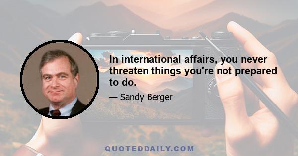 In international affairs, you never threaten things you're not prepared to do.